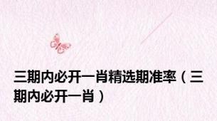 三期内必开一肖精选期准率（三期內必开一肖）