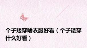个子矮穿啥衣服好看（个子矮穿什么好看）