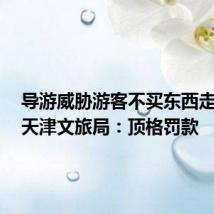 导游威胁游客不买东西走不了,天津文旅局:顶格罚款