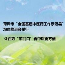 菏泽市“全国基层中医药工作示范县”建设现场观摩推进会举行 | 让百姓“家门口”看中医更方便