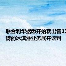 联合利华据悉开始就出售150亿英镑的冰淇淋业务展开谈判