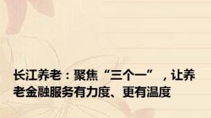 长江养老：聚焦“三个一”，让养老金融服务有力度、更有温度
