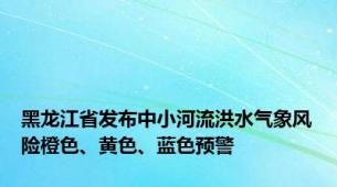 黑龙江省发布中小河流洪水气象风险橙色、黄色、蓝色预警