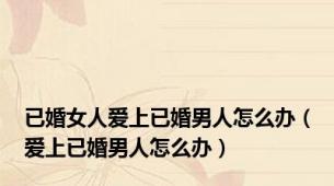 已婚女人爱上已婚男人怎么办（爱上已婚男人怎么办）