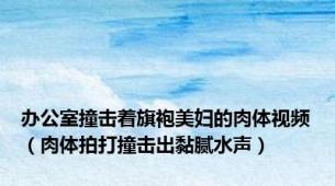 办公室撞击着旗袍美妇的肉体视频（肉体拍打撞击出黏腻水声）