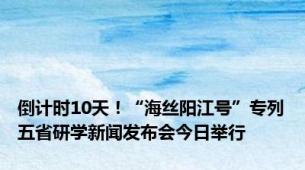 倒计时10天！“海丝阳江号”专列五省研学新闻发布会今日举行