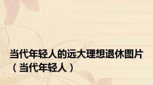 当代年轻人的远大理想退休图片（当代年轻人）