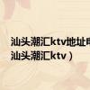 汕头潮汇ktv地址电话（汕头潮汇ktv）