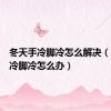 冬天手冷脚冷怎么解决（冬天手冷脚冷怎么办）