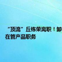 “顶流”丘栋荣离职!卸任所有在管产品职务