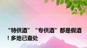 “特供酒”“专供酒”都是假酒！多地已查处