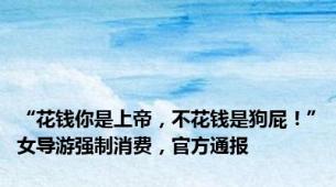 “花钱你是上帝，不花钱是狗屁！”女导游强制消费，官方通报