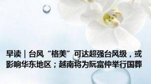 早读｜台风“格美”可达超强台风级，或影响华东地区；越南将为阮富仲举行国葬
