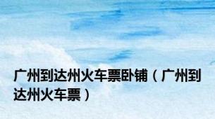 广州到达州火车票卧铺（广州到达州火车票）