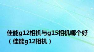 佳能g12相机与g15相机哪个好（佳能g12相机）