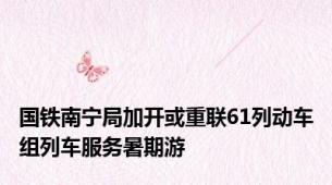 国铁南宁局加开或重联61列动车组列车服务暑期游