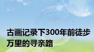 古画记录下300年前徒步万里的寻亲路