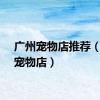 广州宠物店推荐（广州宠物店）