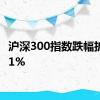 沪深300指数跌幅扩大至1%