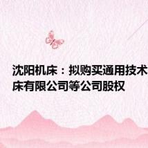 沈阳机床：拟购买通用技术集团机床有限公司等公司股权