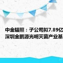 中金辐照：子公司拟7.89亿元投建深圳金鹏源光明灭菌产业基地项目