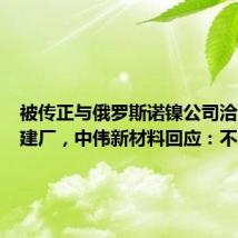 被传正与俄罗斯诺镍公司洽谈合资建厂，中伟新材料回应：不属实
