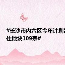 #长沙市内六区今年计划出让商住地块109宗#