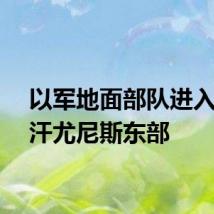 以军地面部队进入加沙汗尤尼斯东部