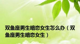 双鱼座男生暗恋女生怎么办（双鱼座男生暗恋女生）