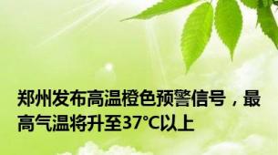 郑州发布高温橙色预警信号，最高气温将升至37℃以上