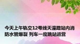 今天上午轨交12号线天潼路站内消防水管爆裂 列车一度跳站运营