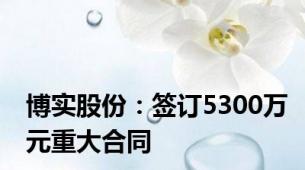博实股份：签订5300万元重大合同