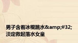 男子含着冰棍跳水&#32;淡定救起落水女童