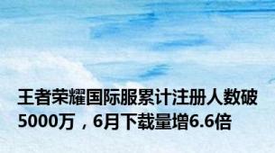 王者荣耀国际服累计注册人数破5000万，6月下载量增6.6倍