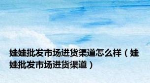 娃娃批发市场进货渠道怎么样（娃娃批发市场进货渠道）