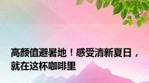 高颜值避暑地！感受清新夏日，就在这杯咖啡里