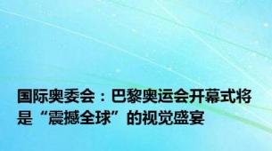 国际奥委会：巴黎奥运会开幕式将是“震撼全球”的视觉盛宴