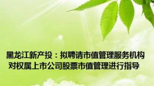 黑龙江新产投：拟聘请市值管理服务机构 对权属上市公司股票市值管理进行指导