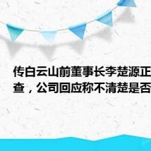 传白云山前董事长李楚源正接受调查，公司回应称不清楚是否属实