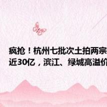 疯抢!杭州七批次土拍两宗地揽金近30亿,滨江、绿城高溢价加仓