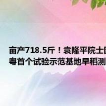 亩产718.5斤!袁隆平院士团队在粤首个试验示范基地早稻测产验收