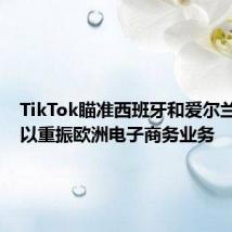 TikTok瞄准西班牙和爱尔兰市场，以重振欧洲电子商务业务