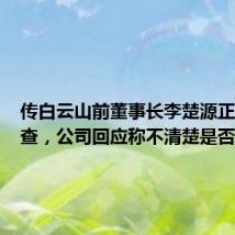 传白云山前董事长李楚源正接受调查,公司回应称不清楚是否属实