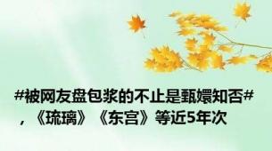 #被网友盘包浆的不止是甄嬛知否#，《琉璃》《东宫》等近5年次