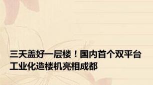 三天盖好一层楼！国内首个双平台工业化造楼机亮相成都