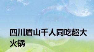 四川眉山千人同吃超大火锅