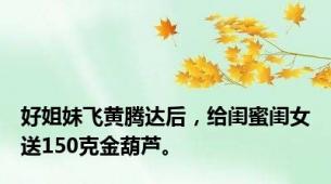 好姐妹飞黄腾达后，给闺蜜闺女送150克金葫芦。