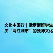 文化中国行｜俄罗斯留学生探寻重庆“网红城市”的独特文化