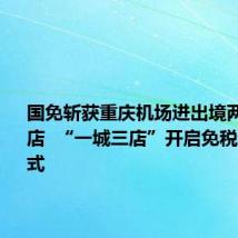 国免斩获重庆机场进出境两大免税店  “一城三店”开启免税运营新模式