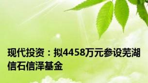 现代投资：拟4458万元参设芜湖信石信泽基金